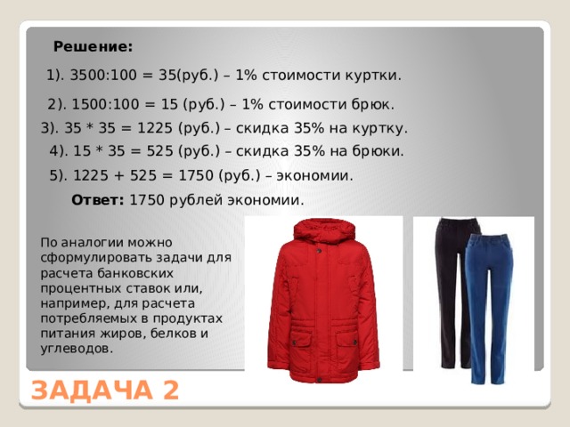 Решение: 1). 3500:100 = 35(руб.) – 1% стоимости куртки. 2). 1500:100 = 15 (руб.) – 1% стоимости брюк. 3). 35 * 35 = 1225 (руб.) – скидка 35% на куртку. 4). 15 * 35 = 525 (руб.) – скидка 35% на брюки. 5). 1225 + 525 = 1750 (руб.) – экономии. Ответ: 1750 рублей экономии. По аналогии можно сформулировать задачи для расчета банковских процентных ставок или, например, для расчета потребляемых в продуктах питания жиров, белков и углеводов. ЗАДАЧА 2 