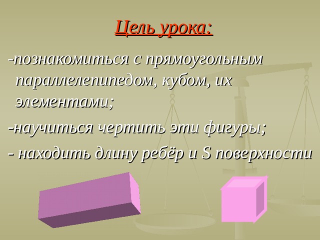 Цель урока:  -познакомиться с прямоугольным параллелепипедом, кубом, их элементами;  -научиться чертить эти фигуры;  - находить длину ребёр и S поверхности  