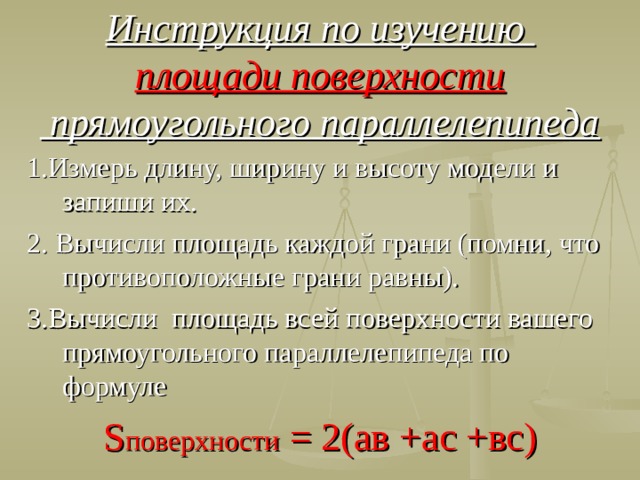 Инструкция по изучению  площади поверхности  прямоугольного параллелепипеда 1.Измерь длину, ширину и высоту модели и запиши их. 2. Вычисли площадь каждой грани (помни, что противоположные грани равны). 3.Вычисли площадь всей поверхности вашего прямоугольного параллелепипеда по формуле S поверхности = 2(ав +ас +вс)  