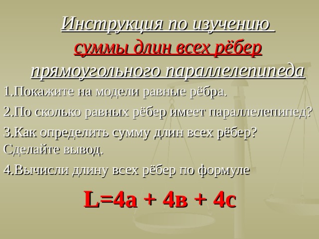 Инструкция по изучению  суммы длин всех рёбер прямоугольного параллелепипеда 1.Покажите на модели равные рёбра. 2.По сколько равных рёбер имеет параллелепипед? 3.Как определить сумму длин всех рёбер? Сделайте вывод. 4.Вычисли длину всех рёбер по формуле L=4 а + 4в + 4с  