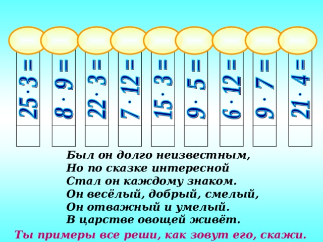 Был он долго неизвестным, Но по сказке интересной Стал он каждому знаком. Он весёлый, добрый, смелый, Он отважный и умелый. В царстве овощей живёт. Задание: Поменять местами карточки, на которых записаны примеры с одинаковыми ответами. Ты примеры все реши, как зовут его, скажи.  