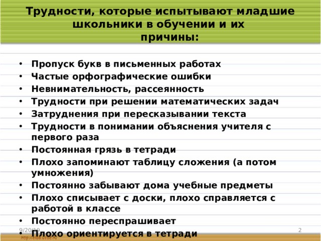 Трудности, которые испытывают младшие школьники в обучении и их  причины:   Пропуск букв в письменных работах Частые орфографические ошибки Невнимательность, рассеянность Трудности при решении математических задач Затруднения при пересказывании текста Трудности в понимании объяснения учителя с первого раза Постоянная грязь в тетради  Плохо запоминают таблицу сложения (а потом умножения) Постоянно забывают дома учебные предметы Плохо списывает с доски, плохо справляется с работой в классе Постоянно переспрашивает  Плохо ориентируется в тетради  Поднимает руку, а при ответе молчит Комментирует оценки и поведение учителя своими замечаниями 9/20/19  