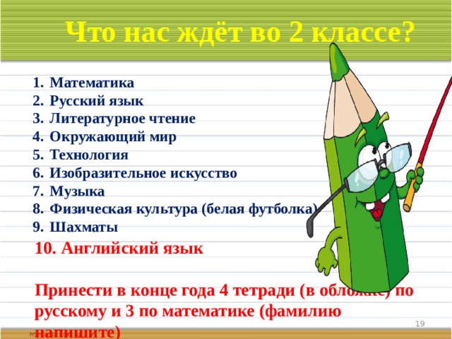 Что нас ждёт во 2 классе? Математика Русский язык Литературное чтение Окружающий мир Технология Изобразительное искусство Музыка Физическая культура (белая футболка) Шахматы 10.  Английский язык  Принести в конце года 4 тетради (в обложке) по русскому и 3 по математике (фамилию напишите)  