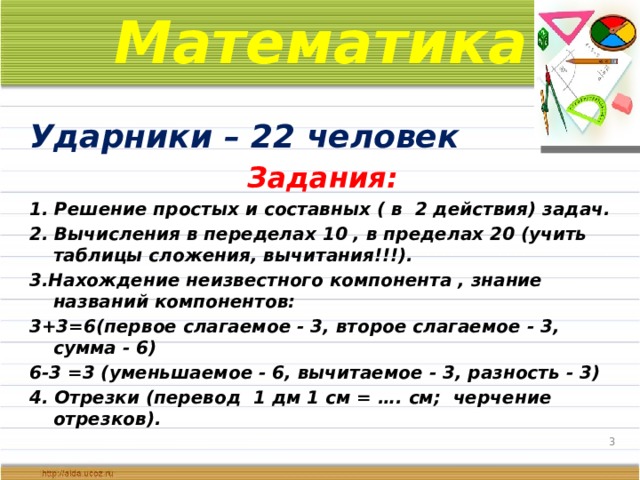 Математика Ударники – 22 человек Задания: 1. Решение простых и составных ( в 2 действия) задач. 2. Вычисления в переделах 10 , в пределах 20 (учить таблицы сложения, вычитания!!!). 3.Нахождение неизвестного компонента , знание названий компонентов: 3+3=6(первое слагаемое - 3, второе слагаемое - 3, сумма - 6) 6-3 =3 (уменьшаемое - 6, вычитаемое - 3, разность - 3) 4. Отрезки (перевод 1 дм 1 см = …. см; черчение отрезков).   