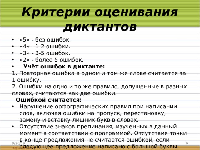 Критерии оценивания диктантов «5» - без ошибок. «4» - 1-2 ошибки. «3» - 3-5 ошибок. «2» - более 5 ошибок.   Учёт ошибок в диктанте: 1. Повторная ошибка в одном и том же слове считается за 1 ошибку. 2. Ошибки на одно и то же правило, допущенные в разных словах, считаются как две ошибки.   Ошибкой считается: Нарушение орфографических правил при написании слов, включая ошибки на пропуск, перестановку, замену и вставку лишних букв в словах. Отсутствие знаков препинания, изученных в данный момент в соответствии с программой. Отсутствие точки в конце предложения не считается ошибкой, если следующее предложение написано с большой буквы. 9/20/19  