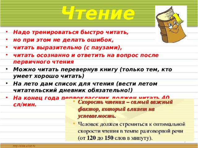 Чтение Надо тренироваться быстро читать, но при этом не делать ошибок, читать выразительно (с паузами), читать осознанно и ответить на вопрос после первичного чтения Можно читать перевернув книгу (только тем, кто умеет хорошо читать) На лето дам список для чтения (вести летом читательский дневник обязательно!) На конец года первоклассник должен читать 40 сл/мин.    