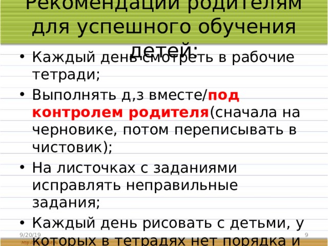 Рекомендации родителям для успешного обучения детей: Каждый день смотреть в рабочие тетради; Выполнять д,з вместе/ под контролем родителя (сначала на черновике, потом переписывать в чистовик); На листочках с заданиями исправлять неправильные задания; Каждый день рисовать с детьми, у которых в тетрадях нет порядка и плохой почерк; Тренировка писать перьевыми ручками; Каждый день читать. 9/20/19  