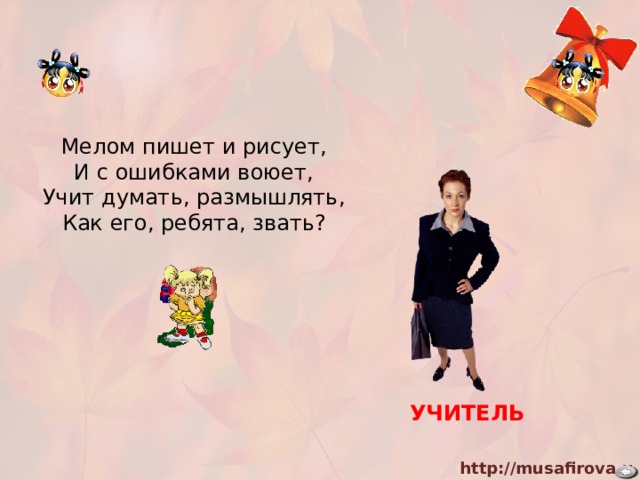 Мелом пишет и рисует, И с ошибками воюет, Учит думать, размышлять, Как его, ребята, звать? УЧИТЕЛЬ 