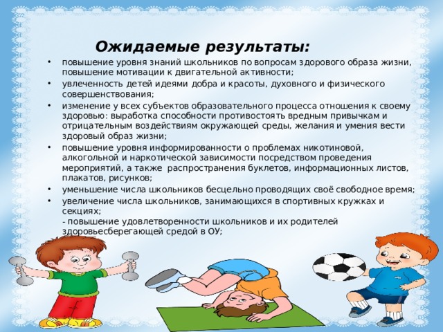Ожидаемые результаты:   повышение уровня знаний школьников по вопросам здорового образа жизни, повышение мотивации к двигательной активности; увлеченность детей идеями добра и красоты, духовного и физического совершенствования; изменение у всех субъектов образовательного процесса отношения к своему здоровью: выработка способности противостоять вредным привычкам и отрицательным воздействиям окружающей среды, желания и умения вести здоровый образ жизни; повышение уровня информированности о проблемах никотиновой, алкогольной и наркотической зависимости посредством проведения мероприятий, а также распространения буклетов, информационных листов, плакатов, рисунков; уменьшение числа школьников бесцельно проводящих своё свободное время; увеличение числа школьников, занимающихся в спортивных кружках и секциях;  - повышение удовлетворенности школьников и их родителей здоровьесберегающей средой в ОУ; 