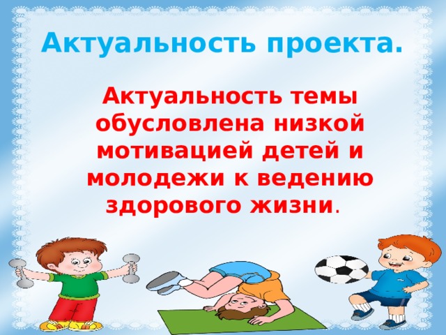 Актуальность проекта. Актуальность темы обусловлена низкой мотивацией детей и молодежи к ведению здорового жизни .  