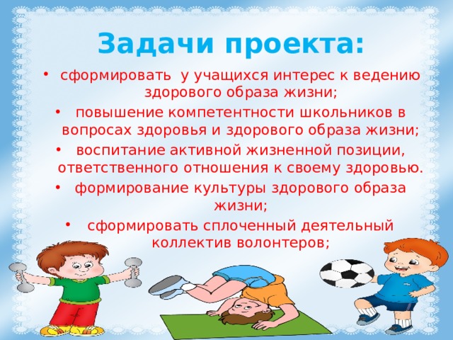  Задачи проекта: сформировать у учащихся интерес к ведению здорового образа жизни; повышение компетентности школьников в вопросах здоровья и здорового образа жизни; воспитание активной жизненной позиции, ответственного отношения к своему здоровью. формирование культуры здорового образа жизни; сформировать сплоченный деятельный коллектив волонтеров; 
