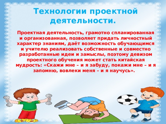 Технологии проектной деятельности. Проектная деятельность, грамотно спланированная и организованная, позволяет придать личностный характер знаниям, даёт возможность обучающимся и учителю реализовать собственные и совместно разработанные идеи и замыслы, поэтому девизом проектного обучения может стать китайская мудрость: «Скажи мне – и я забуду, покажи мне – и я запомню, вовлеки меня – и я научусь». 