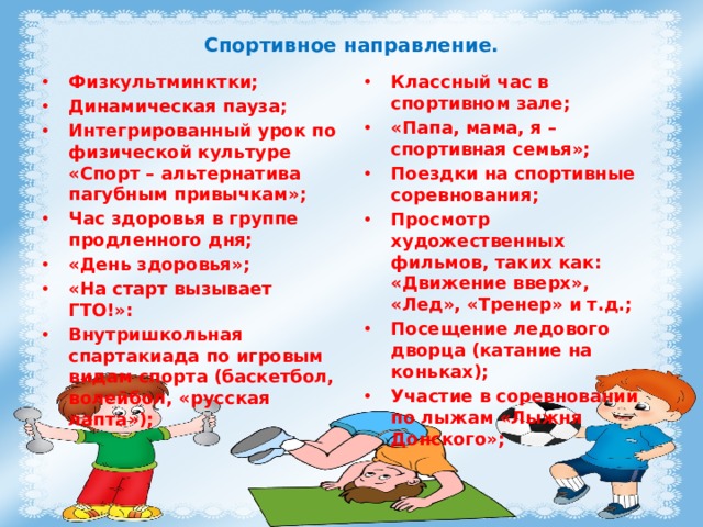 Спортивное направление. Физкультминктки; Динамическая пауза; Интегрированный урок по физической культуре «Спорт – альтернатива пагубным привычкам»; Час здоровья в группе продленного дня; «День здоровья»; «На старт вызывает ГТО!»: Внутришкольная спартакиада по игровым видам спорта (баскетбол, волейбол, «русская лапта»); Классный час в спортивном зале; «Папа, мама, я – спортивная семья»; Поездки на спортивные соревнования; Просмотр художественных фильмов, таких как: «Движение вверх», «Лед», «Тренер» и т.д.; Посещение ледового дворца (катание на коньках); Участие в соревновании по лыжам «Лыжня Донского»; 