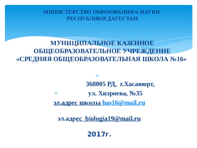 МИНИСТЕРСТВО ОБРАЗОВАНИЯ и НАУКИ  РЕСПУБЛИКИ ДАГЕСТАН    МУНИЦИПАЛЬНОЕ КАЗЕННОЕ ОБЩЕОБРАЗОВАТЕЛЬНОЕ УЧРЕЖДЕНИЕ  «СРЕДНЯЯ ОБЩЕОБРАЗОВАТЕЛЬНАЯ ШКОЛА №16»       368005 РД, г.Хасавюрт,  ул. Хизроева, №35 эл.адрес школы has16@mail.ru   эл.адр ес biologia19@mail.ru   2017г. 
