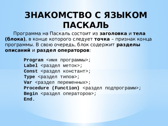ЗНАКОМСТВО С ЯЗЫКОМ ПАСКАЛЬ  Программа на Паскаль состоит из заголовка и тела (блока) , в конце которого следует точка – признак конца программы. В свою очередь, блок содержит разделы описаний и раздел операторов : Program ; Label ; Const ; Type ; Var ; Procedure (Function) ; Begin ; End. 