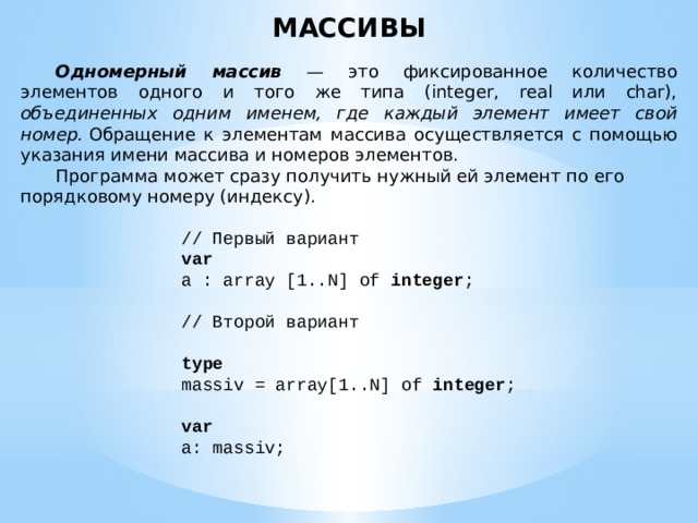 МАССИВЫ  Одномерный массив — это фиксированное количество элементов одного и того же типа (integer, real или char), объединенных одним именем, где каждый элемент имеет свой номер.  Обращение к элементам массива осуществляется с помощью указания имени массива и номеров элементов.  Программа может сразу получить нужный ей элемент по его порядковому номеру (индексу). // Первый вариант var a : array [1..N] of integer ;   // Второй вариант   type massiv = array[1..N] of integer ;   var a: massiv; 
