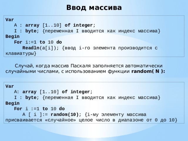 Ввод массива Var       A :  array  [1..10]  of   integer ;      I : byte ; {переменная I вводится как индекс массива}   Begin        For  i:=1  to  10  do           Readln (a[i]); {ввод i-го элемента производится с клавиатуры}  Случай, когда массив Паскаля заполняется автоматически случайными числами, с использованием функции  random( N ): Var       A:  array  [1..10]  of   integer ;      I : byte ; {переменная I вводится как индекс массива}   Begin        For  i :=1  to  10  do          A [ i ]:= random(10) ; {i-му элементу массива присваивается «случайное» целое число в диапазоне от 0 до 10} 