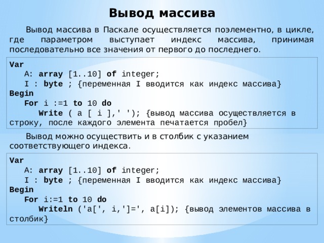 Вывод массива  Вывод массива в Паскале осуществляется поэлементно, в цикле, где параметром выступает индекс массива, принимая последовательно все значения от первого до последнего. Var       A:  array  [1..10]  of  integer;      I : byte ; {переменная I вводится как индекс массива}   Begin        For  i :=1  to  10  do           Write  ( a [ i ],' '); {вывод массива осуществляется в строку, после каждого элемента печатается пробел}  Вывод можно осуществить и в столбик с указанием соответствующего индекса. Var       A:  array  [1..10]  of  integer;      I : byte ; {переменная I вводится как индекс массива}   Begin        For  i:=1  to  10  do           Writeln ('a[', i,']=', a[i]); {вывод элементов массива в столбик} 