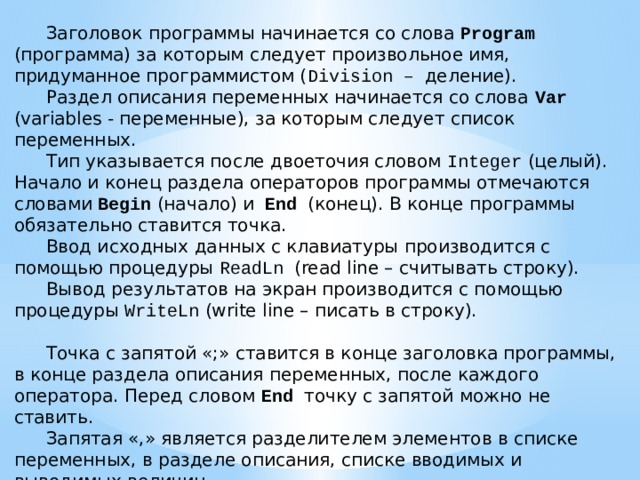  Заголовок программы начинается со слова Program (программа) за которым следует произвольное имя, придуманное программистом ( Division – деление).  Раздел описания переменных начинается со слова Var (variables - переменные), за которым следует список переменных.  Тип указывается после двоеточия словом Integer (целый).  Начало и конец раздела операторов программы отмечаются словами Begin (начало) и End (конец). В конце программы обязательно ставится точка.  Ввод исходных данных с клавиатуры производится с помощью процедуры ReadLn (read line – считывать строку).  Вывод результатов на экран производится с помощью процедуры WriteLn (write line – писать в строку).  Точка с запятой «;» ставится в конце заголовка программы, в конце раздела описания переменных, после каждого оператора. Перед словом End точку с запятой можно не ставить.  Запятая «,» является разделителем элементов в списке переменных, в разделе описания, списке вводимых и выводимых величин. 