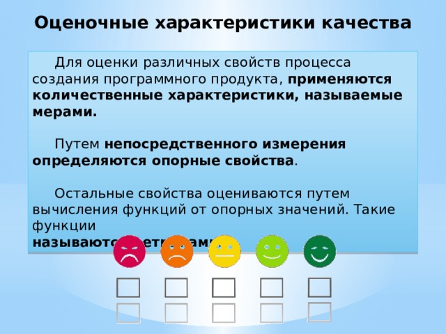 Оценочные характеристики качества  Для оценки различных свойств процесса создания программного продукта, применяются количественные характеристики, называемые мерами.  Путем  непосредственного измерения определяются опорные свойства .  Остальные свойства оцениваются путем вычисления функций от опорных значений. Такие функции называются метриками. 