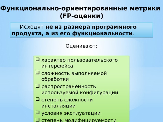 Функционально-ориентированные метрики (FP-оценки)  Исходят  не из размера программного продукта, а из его функциональности . Оценивают: характер пользовательского интерфейса сложность выполняемой обработки распространенность используемой конфигурации степень сложности инсталляции условия эксплуатации степень модифицируемости 