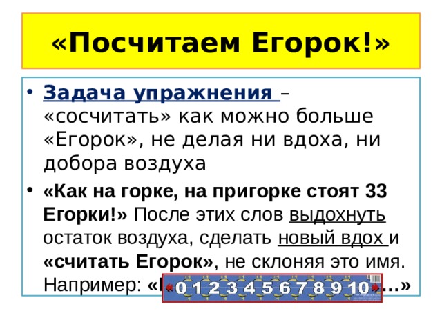 «Посчитаем Егорок!» Задача упражнения – «сосчитать» как можно больше «Егорок», не делая ни вдоха, ни добора воздуха «Как на горке, на пригорке стоят 33 Егорки!» После этих слов выдохнуть остаток воздуха, сделать новый вдох и «считать Егорок» , не склоняя это имя. Например: «Раз Егорка, два Егорка…» 
