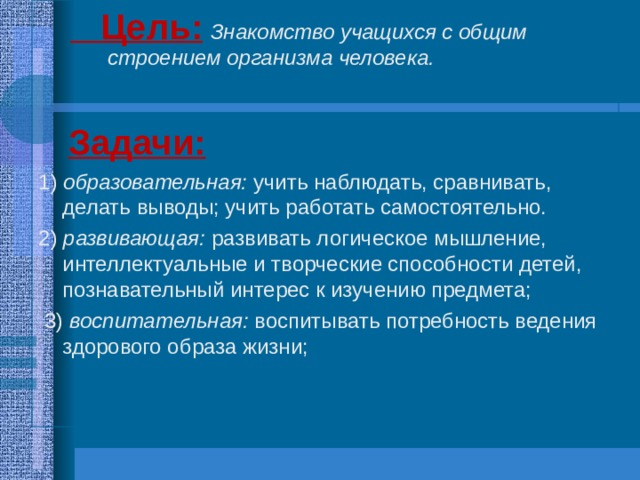  Цель:  Знакомство учащихся с общим строением организма человека.  Цель:  Знакомство учащихся с общим строением организма человека.  Задачи:  1 ) образовательная: учить наблюдать, сравнивать, делать выводы; учить работать самостоятельно. 2) развивающая: развивать логическое мышление, интеллектуальные и творческие способности детей, познавательный интерес к изучению предмета;  3) воспитательная: воспитывать потребность ведения здорового образа жизни;  