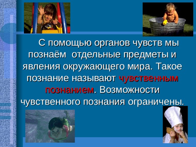   С помощью органов чувств мы познаём отдельные предметы и явления окружающего мира. Такое познание называют чувственным познанием . Возможности чувственного познания ограничены. 