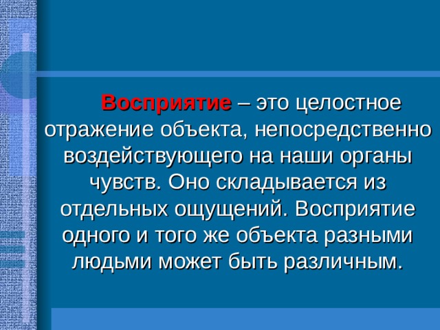   Восприятие  – это целостное отражение объекта, непосредственно воздействующего на наши органы чувств. Оно складывается из отдельных ощущений. Восприятие одного и того же объекта разными людьми может быть различным. 