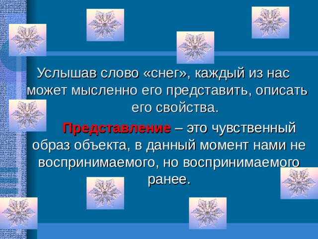 Услышав слово «снег», каждый из нас может мысленно его представить, описать   его свойства.     Представление – это чувственный образ объекта, в данный момент нами не воспринимаемого, но воспринимаемого ранее. 