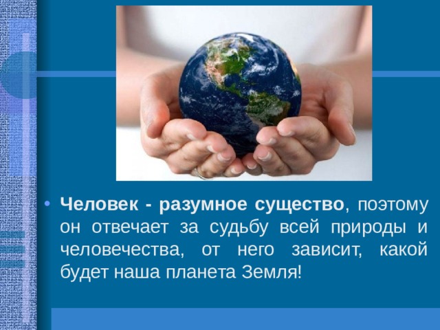 Человек - разумное существо , поэтому он отвечает за судьбу всей природы и человечества, от него зависит, какой будет наша планета Земля! 