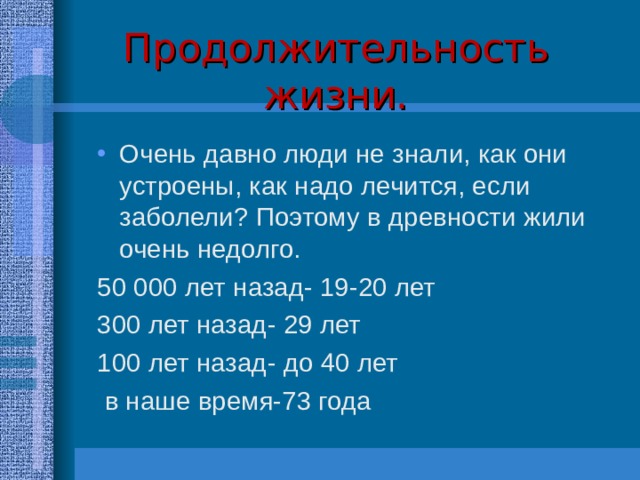 Продолжительность жизни. Очень давно люди не знали, как они устроены, как надо лечится, если заболели? Поэтому в древности жили очень недолго. 50 000 лет назад- 19-20 лет 300 лет назад- 29 лет 100 лет назад- до 40 лет  в наше время-73 года 