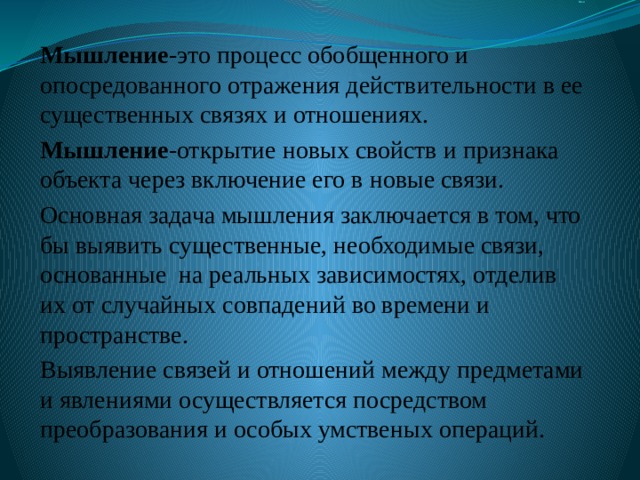 Ных Мышление -это процесс обобщенного и опосредованного отражения действительности в ее существенных связях и отношениях. Мышление -открытие новых свойств и признака объекта через включение его в новые связи. Основная задача мышления заключается в том, что бы выявить существенные, необходимые связи, основанные на реальных зависимостях, отделив их от случайных совпадений во времени и пространстве. Выявление связей и отношений между предметами и явлениями осуществляется посредством преобразования и особых умственых операций. 