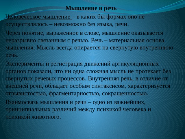 Мышление и речь Человеческое мышление – в каких бы формах оно не осуществлялось – невозможно без языка, речи. Через понятие, выраженное в слове, мышление оказывается неразрывно связанным с речью. Речь – материальная основа мышления. Мысль всегда опирается на свернутую внутреннюю речь. Эксперименты и регистрация движений артикуляционных органов показали, что ни одна сложная мысль не протекает без свернутых речевых процессов. Внутренняя речь, в отличие от внешней речи, обладает особым синтаксисом, характеризуется отрывистостью, фрагментарностью, сокращенностью. Взаимосвязь мышления и речи – одно из важнейших, принципиальных различий между психикой человека и психикой животного. 