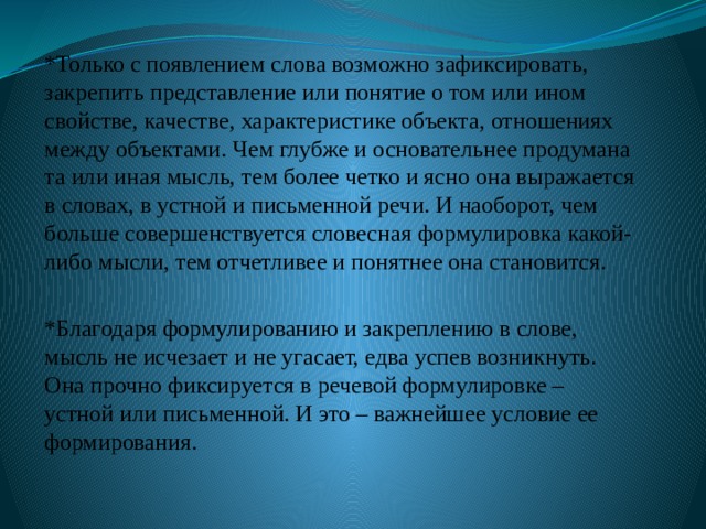 *Только с появлением слова возможно зафиксировать, закрепить представление или понятие о том или ином свойстве, качестве, характеристике объекта, отношениях между объектами. Чем глубже и основательнее продумана та или иная мысль, тем более четко и ясно она выражается в словах, в устной и письменной речи. И наоборот, чем больше совершенствуется словесная формулировка какой-либо мысли, тем отчетливее и понятнее она становится. *Благодаря формулированию и закреплению в слове, мысль не исчезает и не угасает, едва успев возникнуть. Она прочно фиксируется в речевой формулировке – устной или письменной. И это – важнейшее условие ее формирования. 