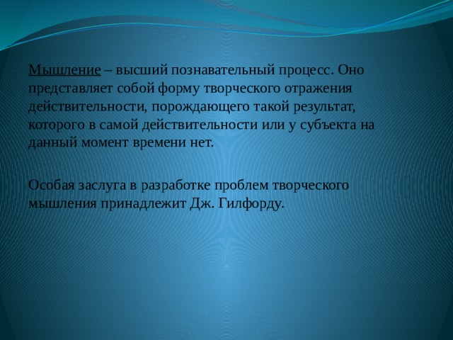 Мышление – высший познавательный процесс. Оно представляет собой форму творческого отражения действительности, порождающего такой результат, которого в самой действительности или у субъекта на данный момент времени нет. Особая заслуга в разработке проблем творческого мышления принадлежит Дж. Гилфорду. 