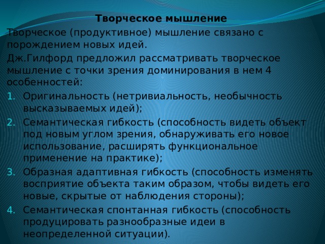 Творческое мышление Творческое (продуктивное) мышление связано с порождением новых идей. Дж.Гилфорд предложил рассматривать творческое мышление с точки зрения доминирования в нем 4 особенностей: Оригинальность (нетривиальность, необычность высказываемых идей); Семантическая гибкость (способность видеть объект под новым углом зрения, обнаруживать его новое использование, расширять функциональное применение на практике); Образная адаптивная гибкость (способность изменять восприятие объекта таким образом, чтобы видеть его новые, скрытые от наблюдения стороны); Семантическая спонтанная гибкость (способность продуцировать разнообразные идеи в неопределенной ситуации). 