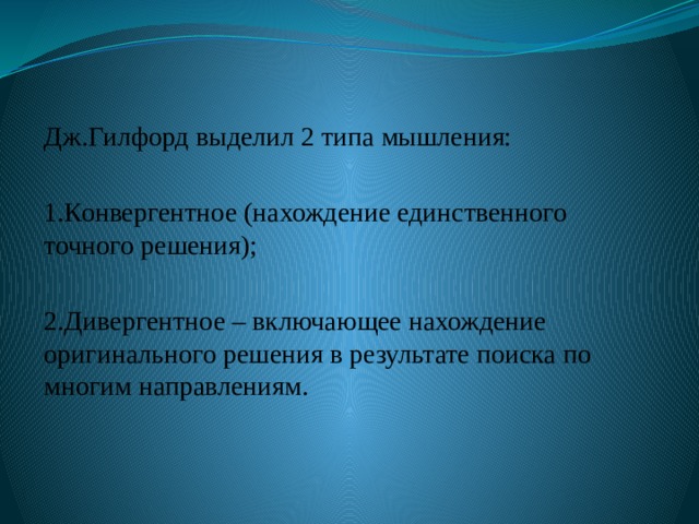 Дж.Гилфорд выделил 2 типа мышления: 1.Конвергентное (нахождение единственного точного решения); 2.Дивергентное – включающее нахождение оригинального решения в результате поиска по многим направлениям. 