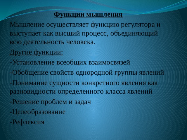 Функции мышления Мышление осуществляет функцию регулятора и выступает как высший процесс, объединяющий всю деятельность человека. Другие функции: -Установление всеобщих взаимосвязей -Обобщение свойств однородной группы явлений -Понимание сущности конкретного явления как разновидности определенного класса явлений -Решение проблем и задач -Целеобразование -Рефлексия 