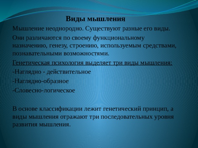Виды мышления Мышление неоднородно. Существуют разные его виды. Они различаются по своему функциональному назначению, генезу, строению, используемым средствами, познавательными возможностями. Генетическая психология выделяет три виды мышления: -Наглядно - действительное -Наглядно-образное -Словесно-логическое В основе классификации лежит генетический принцип, а виды мышления отражают три последовательных уровня развития мышления. 