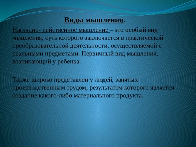 Виды мышления . Наглядно- действенное мышление – это особый вид мышления, суть которого заключается в практической преобразовательной деятельности, осуществляемой с реальными предметами. Первичный вид мышления, возникающий у ребенка. Также широко представлен у людей, занятых производственным трудом, результатом которого является создание какого-либо материального продукта. 