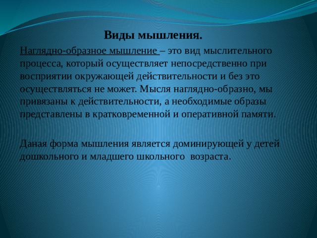 Виды мышления. Наглядно-образное мышление – это вид мыслительного процесса, который осуществляет непосредственно при восприятии окружающей действительности и без это осуществляться не может. Мысля наглядно-образно, мы привязаны к действительности, а необходимые образы представлены в кратковременной и оперативной памяти. Даная форма мышления является доминирующей у детей дошкольного и младшего школьного возраста. 