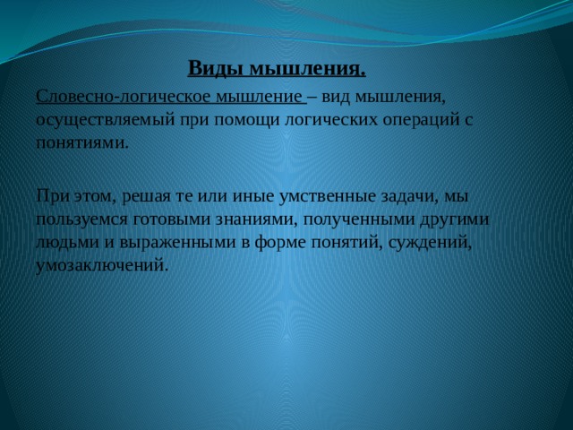 Виды мышления. Словесно-логическое мышление – вид мышления, осуществляемый при помощи логических операций с понятиями. При этом, решая те или иные умственные задачи, мы пользуемся готовыми знаниями, полученными другими людьми и выраженными в форме понятий, суждений, умозаключений. 