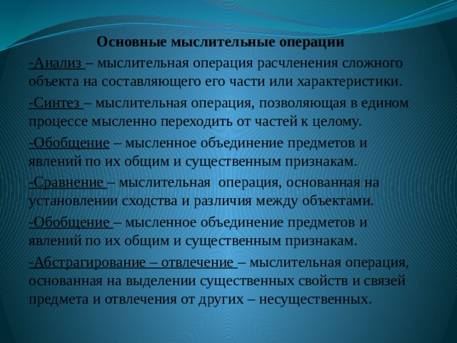 Основные мыслительные операции -Анализ – мыслительная операция расчленения сложного объекта на составляющего его части или характеристики. -Синтез – мыслительная операция, позволяющая в едином процессе мысленно переходить от частей к целому. -Обобщение – мысленное объединение предметов и явлений по их общим и существенным признакам. -Сравнение – мыслительная операция, основанная на установлении сходства и различия между объектами. -Обобщение – мысленное объединение предметов и явлений по их общим и существенным признакам. -Абстрагирование – отвлечение – мыслительная операция, основанная на выделении существенных свойств и связей предмета и отвлечения от других – несущественных. 