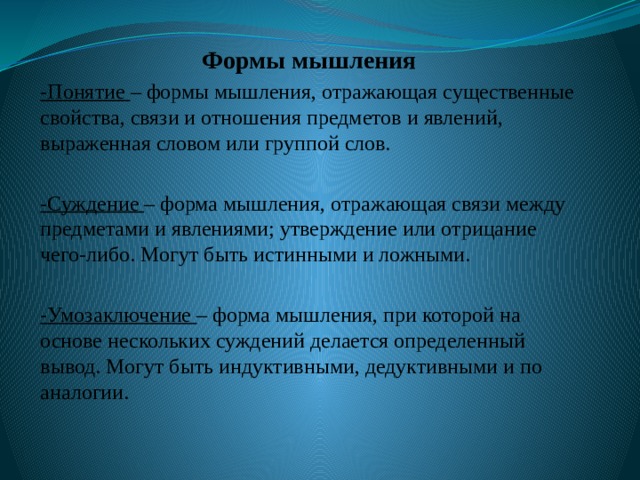 Формы мышления -Понятие – формы мышления, отражающая существенные свойства, связи и отношения предметов и явлений, выраженная словом или группой слов. -Суждение – форма мышления, отражающая связи между предметами и явлениями; утверждение или отрицание чего-либо. Могут быть истинными и ложными. -Умозаключение – форма мышления, при которой на основе нескольких суждений делается определенный вывод. Могут быть индуктивными, дедуктивными и по аналогии. 