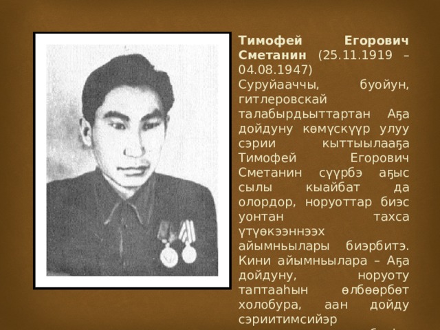 Тимофей Егорович Сметанин (25.11.1919 – 04.08.1947)  Суруйааччы, буойун, гитлеровскай талабырдьыттартан Аҕа дойдуну көмүскүүр улуу сэрии кыттыылааҕа Тимофей Егорович Сметанин сүүрбэ аҕыс сылы кыайбат да олордор, норуоттар биэс уонтан тахса үтүөкээннээх айымньылары биэрбитэ. Кини айымньылара – Аҕа дойдуну, норуоту таптааһын өлбөөрбөт холобура, аан дойду сэриитимсийэр адьырҕаларын абааһы көрүү сыппаабат сытыы кылыһа. 