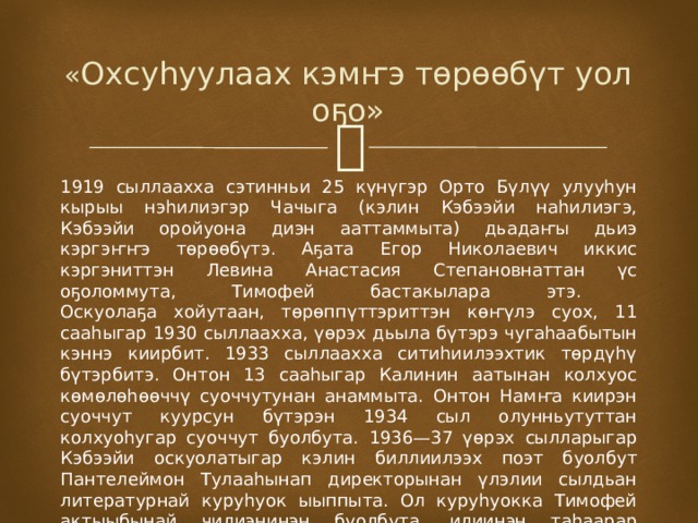  « Охсуһуулаах кэмҥэ төрөөбүт уол оҕо» 1919 сыллаахха сэтинньи 25 күнүгэр Орто Бүлүү улууһун кырыы нэһилиэгэр Чачыга (кэлин Кэбээйи наһилиэгэ, Кэбээйи оройуона диэн ааттаммыта) дьадаҥы дьиэ кэргэҥҥэ төрөөбүтэ. Аҕата Егор Николаевич иккис кэргэниттэн Левина Анастасия Степановнаттан үс оҕоломмута, Тимофей бастакылара этэ.  Оскуолаҕа хойутаан, төрөппүттэриттэн көҥүлэ суох, 11 сааһыгар 1930 сыллаахха, үөрэх дьыла бүтэрэ чугаһаабытын кэннэ киирбит. 1933 сыллаахха ситиһиилээхтик төрдүһү бүтэрбитэ. Онтон 13 сааһыгар Калинин аатынан колхуос көмөлөһөөччү суоччутунан анаммыта. Онтон Намҥа киирэн суоччут куурсун бүтэрэн 1934 сыл олунньутуттан колхуоһугар суоччут буолбута. 1936—37 үөрэх сылларыгар Кэбээйи оскуолатыгар кэлин биллиилээх поэт буолбут Пантелеймон Тулааһынап директорынан үлэлии сылдьан литературнай куруһуок ыыппыта. Ол куруһуокка Тимофей актыыбынай чилиэнинэн буолбута, илиинэн таһаарар сурунаалларыгар худуоһунньуктаабыта. 