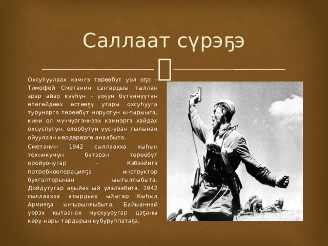Саллаат сүрэҕэ Охсуһуулаах кэмҥэ төрөөбүт уол оҕо – Тимофей Сметанин саҥардыы тыллан эрэр айар күүһүн – уоҕун бүтүннүүтүн өһөгөйдөөх өстөөҕү утары охсуһууга турунарга төрөөбүт норуотун ыҥырыыга, кини ол мүччүргэннээх кэмнэргэ хайдах охсуспутун, олорбутун уус-уран тылынан ойуулаан көрдөрөргө анаабыта. Сметанин 1942 сыллаахха кыһын техникумун бүтэрэн төрөөбүт оройуонугар – Кэбээйигэ потребкооперацияҕа инструктор бухгалтерынан ыытыллыбыта. Дойдутугар аҕыйах ый үлэлээбитэ. 1942 сыллаахха атырдьах ыйыгар Кыһыл Армияҕа ыҥырыллыбыта. Байыаннай үөрэх кытаанах мускууругар даҕаны көрү-нары тардарын кубуруппатаҕа. 