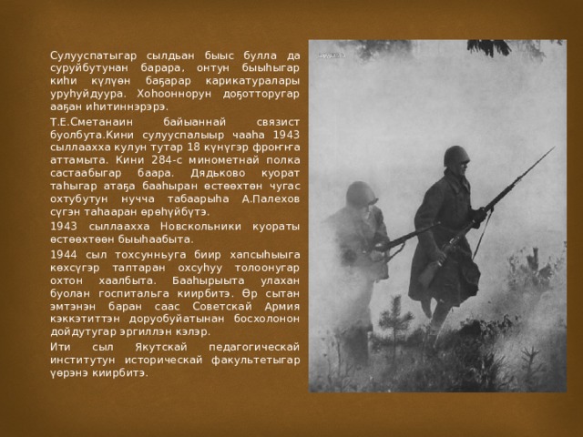 Сулууспатыгар сылдьан быыс булла да суруйбутунан барара, онтун быыһыгар киһи күлүөн баҕарар карикатуралары уруһуйдуура. Хоһооннорун доҕотторугар ааҕан иһитиннэрэрэ. Т.Е.Сметанаин байыаннай связист буолбута.Кини сулууспалыыр чааһа 1943 сыллаахха кулун тутар 18 күнүгэр фроҥҥа аттамыта. Кини 284-с минометнай полка састаабыгар баара. Дядьково куорат таһыгар атаҕа бааһыран өстөөхтөн чугас охтубутун нучча табаарыһа А.Палехов сүгэн таһааран өрөһүйбүтэ. 1943 сыллаахха Новскольники куораты өстөөхтөөн быыһаабыта. 1944 сыл тохсунньуга биир хапсыһыыга көхсүгэр таптаран охсуһуу толоонугар охтон хаалбыта. Бааһырыыта улахан буолан госпитальга киирбитэ. Өр сытан эмтэнэн баран саас Советскай Армия кэккэтиттэн доруобуйатынан босхолонон дойдутугар эргиллэн кэлэр. Ити сыл Якутскай педагогическай институтун историческай факультетыгар үөрэнэ киирбитэ. 