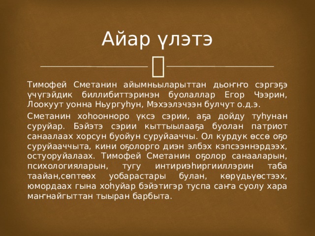 Айар үлэтэ Тимофей Сметанин айымньыларыттан дьоҥҥо сэргэҕэ үчүгэйдик биллибиттэринэн буолаллар Егор Чээрин, Лоокуут уонна Ньургуһун, Мэхээлэчээн булчут о.д.э. Сметанин хоһоонноро үксэ сэрии, аҕа дойду туһунан суруйар. Бэйэтэ сэрии кыттыылааҕа буолан патриот санаалаах хорсун буойун суруйааччы. Ол курдук өссө оҕо суруйааччыта, кини оҕолорго диэн элбэх кэпсээннэрдээх, остуоруйалаах. Тимофей Сметанин оҕолор санааларын, психологияларын, тугу интириэһиргииллэрин таба таайан,сөптөөх уобарастары булан, көрүдьүөстээх, юмордаах гына хоһуйар бэйэтигэр туспа саҥа суолу хара маҥнайгыттан тыыран барбыта. 